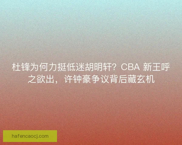 杜锋为何力挺低迷胡明轩？CBA 新王呼之欲出，许钟豪争议背后藏玄机
