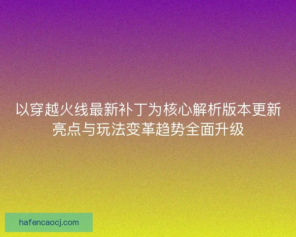 以穿越火线最新补丁为核心解析版本更新亮点与玩法变革趋势全面升级