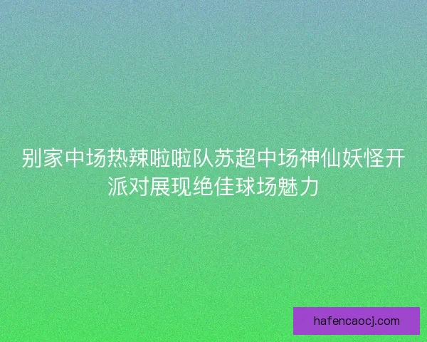 别家中场热辣啦啦队苏超中场神仙妖怪开派对展现绝佳球场魅力 别家中场热辣啦啦队苏超中场神仙妖怪开派对展现绝佳球场魅力