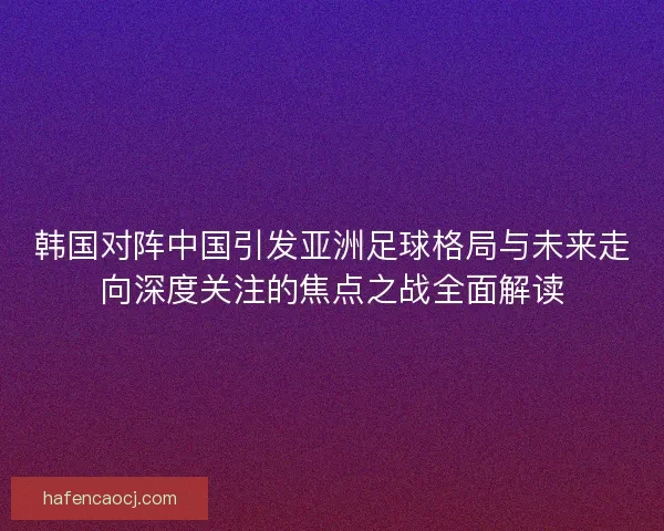 韩国对阵中国引发亚洲足球格局与未来走向深度关注的焦点之战全面解读