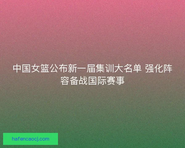 中国女篮公布新一届集训大名单 强化阵容备战国际赛事