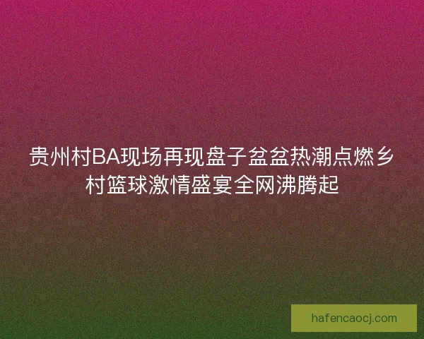 贵州村BA现场再现盘子盆盆热潮点燃乡村篮球激情盛宴全网沸腾起