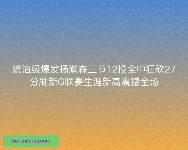统治级爆发杨瀚森三节12投全中狂砍27分刷新G联赛生涯新高震撼全场 统治级爆发杨瀚森三节12投全中狂砍27分刷新G联赛生涯新高震撼全场