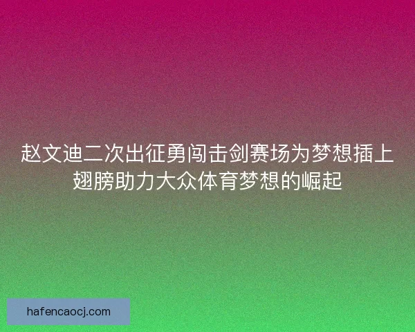 赵文迪二次出征勇闯击剑赛场为梦想插上翅膀助力大众体育梦想的崛起