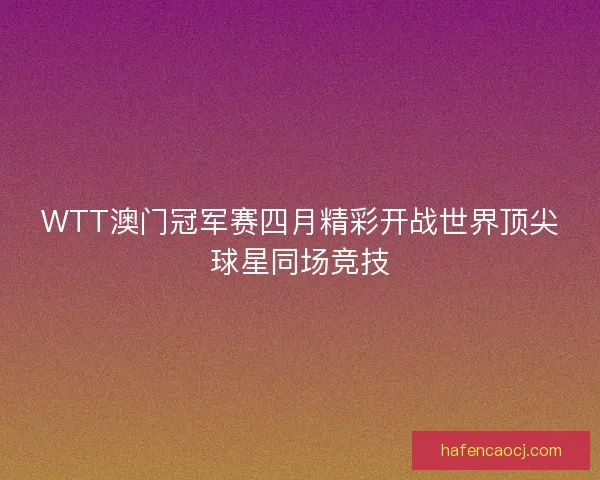 WTT澳门冠军赛四月精彩开战世界顶尖球星同场竞技
