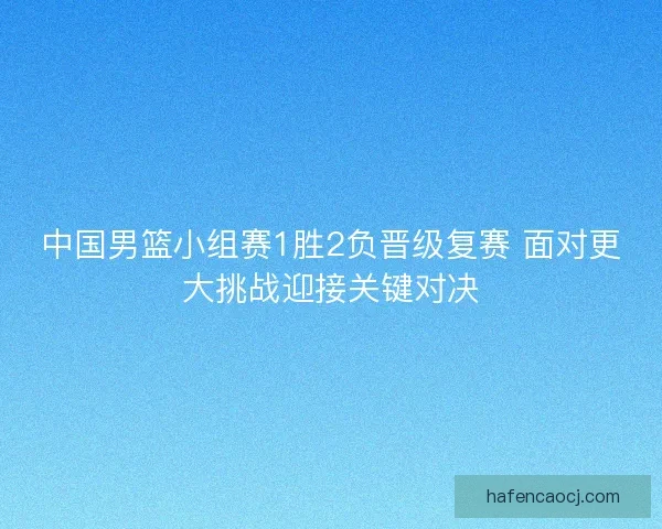 中国男篮小组赛1胜2负晋级复赛 面对更大挑战迎接关键对决