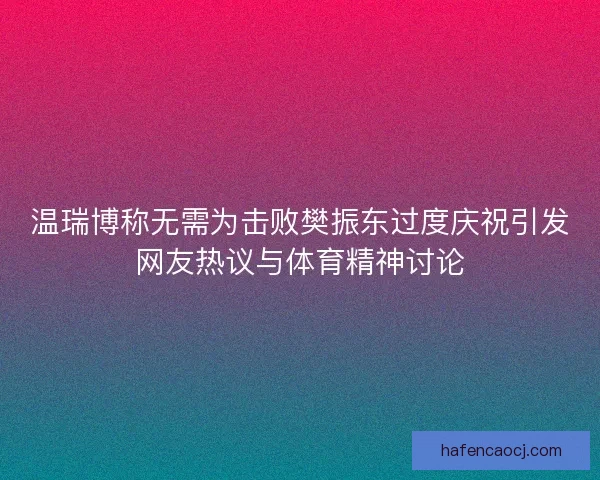 温瑞博称无需为击败樊振东过度庆祝引发网友热议与体育精神讨论