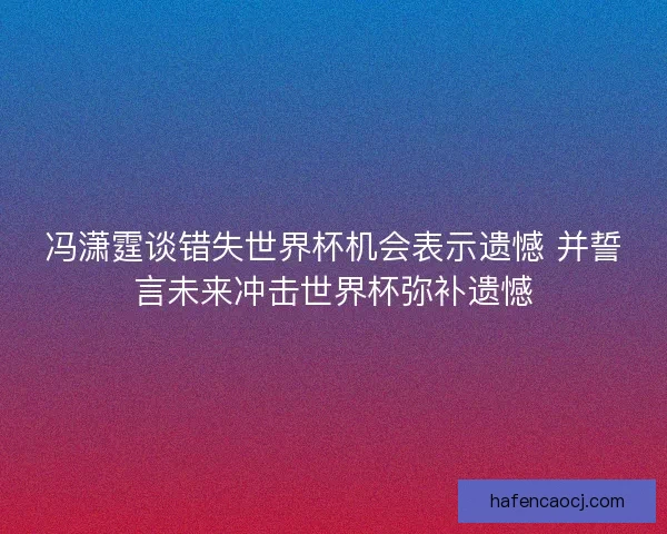 冯潇霆谈错失世界杯机会表示遗憾 并誓言未来冲击世界杯弥补遗憾