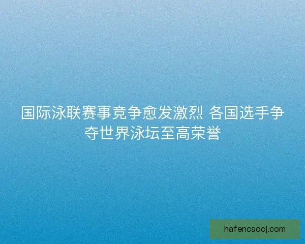国际泳联赛事竞争愈发激烈 各国选手争夺世界泳坛至高荣誉