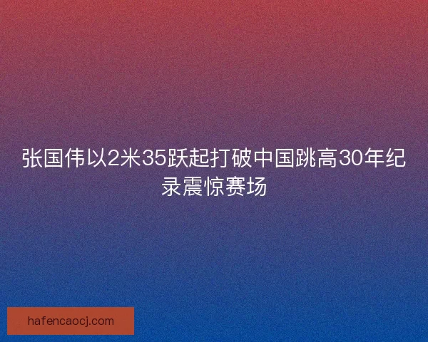 张国伟以2米35跃起打破中国跳高30年纪录震惊赛场