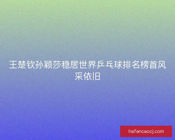 王楚钦孙颖莎稳居世界乒乓球排名榜首风采依旧