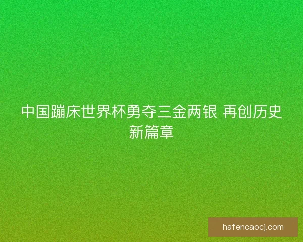 中国蹦床世界杯勇夺三金两银 再创历史新篇章 中国蹦床世界杯勇夺三金两银 再创历史新篇章