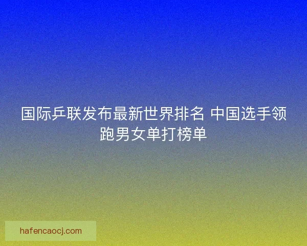 国际乒联发布最新世界排名 中国选手领跑男女单打榜单